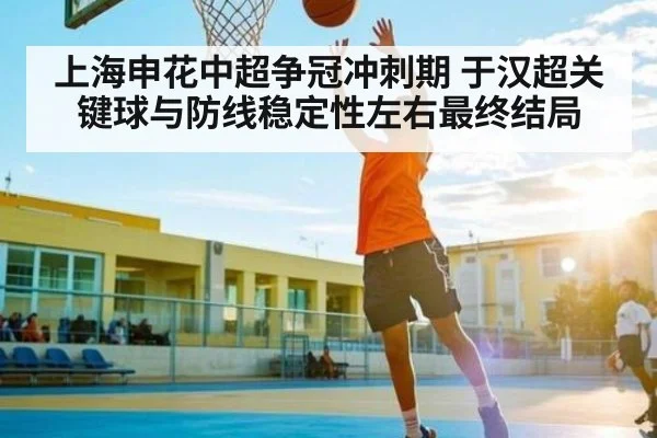 上海申花中超争冠冲刺期 于汉超关键球与防线稳定性左右最终结局